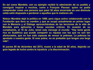 Es así como Mandela, con su ejemplo recibió la admiración de su pueblo y
consiguió inspirar a muchos, como a François Pienaar: quien no podía
comprender como una persona que pasó 30 años encerrado en una diminuta
celda salió dispuesto a perdonar a aquellos que le metieron allí.
Nelson Mandela dejó la política en 1999, pero sigue activo colaborando con la
Fundación que lleva su nombre y que se ocupa actualmente en primer lugar
con la Memoria y el Diálogo aprovechándose de las lecciones de la vida de
Mandela para aplicarlas a temas sociales críticos. En ocasión de su
cumpleaños, el 18 de Julio, lanzó este mensaje al mundo: “Hay tanta gente
rica en Sudáfrica que puede compartir su riqueza con los que no son tan
afortunados, que no han sido capaces de vencer la pobreza. La pobreza ha
apretado a nuestra gente. Si eres pobre, no es probable que tengas una larga
vida”.
El jueves 05 de diciembre del 2013, muere a la edad de 95 años, dejando un
gran legado de lucha contra la injusticia y la discriminación.

22

 