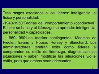 Tres rasgos asociados a los líderes: inteligencia, el
físico y personalidad.
-1940-1950:Teorías del comportamiento (conductual):
El líder se hace y el liderazgo se aprende: inteligencia,
personalidad y capacidades.
- 1960-1990:Las teorías contingentes. Modelos de
Fiedler, Evans y House, Hersey y Blanchard. Los
administradores tendrán éxito como líderes si
comprenden su estilo de liderazgo, diagnostican las
situaciones y saben modificar las situaciones y/o el
estilo, para que ambos sean adecuados.
3

 