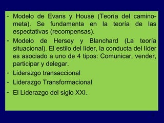 - Modelo de Evans y House (Teoría del caminometa). Se fundamenta en la teoría de las
espectativas (recompensas).
- Modelo de Hersey y Blanchard (La teoría
situacional). El estilo del líder, la conducta del líder
es asociado a uno de 4 tipos: Comunicar, vender,
participar y delegar.
- Liderazgo transaccional
- Liderazgo Transformacional
- El Liderazgo del siglo XXI.

4

 