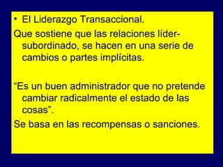 • El Liderazgo Transaccional.
Que sostiene que las relaciones lídersubordinado, se hacen en una serie de
cambios o partes implícitas.
“Es un buen administrador que no pretende
cambiar radicalmente el estado de las
cosas”.
Se basa en las recompensas o sanciones.
5

 