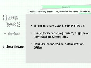 Content

H A RD

WA R E

- devices
4. Smartboard

3D glass Recording system

Augmented Reality Phone

Smartboard

• similar to smart glass but its PORTABLE
• Loaded with recording system, fingerprint
identification system, etc,.
• Database connected to Administration
Office

 
