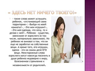 - такие слова может услышать
ребенок, «отстаивающий свою
территорию»: «Выйди из моей
комнаты!», «Это мои игрушки!»,
«Это моя одежда, что хочу, то и
делаю с ней!». Ребенок – существо,
зависимое от взрослого (в том
числе, материально зависимое). Но
ребенок не виноват в том, что он
еще не заработал на собственные
вещи. А кроме того, его игрушки,
одежа – это на самом деле ЕГО
вещи. Неосторожные слова
взрослого могут навсегда поселить в
душе ребенка недоверие к миру,
болезненное стремление к


независимости от родителей.

 