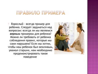 Взрослый – всегда пример для
ребенка. Следует задуматься над
вопросом: всегда ли мы являемся
верным примером для ребенка?
Можно ли требовать от ребенка
соблюдения правил, которые мы
сами нарушаем? Если мы хотим,
чтобы наш ребенок был вежливым,
уважал старших, нам необходимо
продемонстрировать такое
поведение 


 