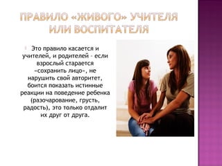 Это правило касается и
учителей, и родителей – если
взрослый старается
«сохранить лицо», не
нарушить свой авторитет,
боится показать истинные
реакции на поведение ребенка
(разочарование, грусть,
радость), это только отдалит
их друг от друга.


 