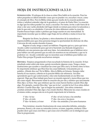 HOJA DE INSTRUCCIONES (A.3.3.1)
INTRODUCCIÓN: El enfoque de la clase es cómo Dios habló en la creación. Para los
niños pequeños es difícil entender cosas que no pueden ver, escuchar o tocar, como
el concepto de Dios. Pero la Biblia relata que por medio de la creación podemos
(niños y adultos) entender algo de la grandeza y el amor de Padre Dios. La creación
es algo que los niños pueden ver, tocar y escuchar. Por tanto, invite a salir fuera de la
clase y dar una vuelta alrededor del lugar donde se reúnen para mirar la naturaleza y
todo lo que está a su alrededor. Converse de cómo debemos cuidar la creación.
Pueden buscar hojas caídas o piedras que luego usarán en una manualidad. Es
importante recordar que no deben coger hojas de los arboles o matas ni tocar las
flores.
Respetar las flores, las plantas y otros elementos de la naturaleza es
imprescindible para que otras personas tengan la oportunidad de disfrutar de ellas.
Converse de este asunto durante el paseo.
Regrese al aula, tenga a mano un teléfono. Pregunte qué es y para qué sirve.
Ayude a saber exactamente para qué sirve haciendo una llamada imaginaria y
hablando con una persona que está muy lejos. Así entenderán que el teléfono sirve
para hablar con otra persona que no está con nosotros en ese momento y que no le
podemos ver. Ayude a entender que no necesitan usar el teléfono para hablar con
Padre Dios porque Él puede escucharnos siempre.
HISTORIA: Empiece preguntando si han escuchado la historia de la creación. Si han
estudiado antes sobre este tema, quizás recordarán algunas cosas. Tenga a mano
ilustraciones que ayuden a visualizar las cosas que Dios creó y la forma cómo lo hizo.
Es importante enfatizar que Dios hizo las cosas hablando. Unicamente por su
palabra. ¿Dónde dice eso? En la Biblia. Abra la Biblia en Génesis. Siempre debe
tenerla en sus manos y abierta en la porción bíblica de referencia. Así ellos
aprenderán que lo que usted enseña y dice esta fundamentado en ese libro tan
especial. Diga que Dios trabajó para hacer un mundo especial y maravilloso que nos
dio como regalo. Brevemente relate la creación día por día y enfatice que únicamente
Dios dijo y se hizo. Hay que enfatizar que las cosas fueron hechas cuando Dios dijo
algo. Por ejemplo, cuando Dios dijo: "que sea la luz", ¡existió la luz! (Los niños deben
decirlo). Cuando Dios dijo: "que se hagan los animales", (los niños contestan)
¡existían animales! Dios dijo algo y fue creado (hecho). Mencione las cosas creadas en
el mismo orden, aunque esto no es la parte importante de la historia.
1º día—la luz
2º día—el cielo
3º día—la tierra y el mar

4º día—el sol, la luna y las estrellas
5º día—los aves y los peces
6º día—los animales y los seres humanos

Para terminar, muestre ilustraciones de cosas naturales (árboles, animales,
personas, flores) y de cosas no naturales (carros, aviones, juguetes, etcétera). Ellos
pueden decir qué cosas creó Dios y qué cosas creó el hombre con la inteligencia que
Dios le proporcionó.

EL PACTO CON DIOS

2

(A.3.3.1)

 