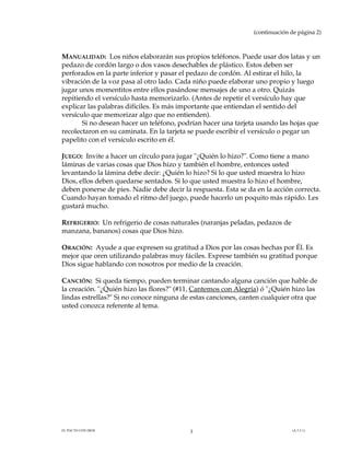 (continuación de página 2)

MANUALIDAD: Los niños elaborarán sus propios teléfonos. Puede usar dos latas y un
pedazo de cordón largo o dos vasos desechables de plástico. Estos deben ser
perforados en la parte inferior y pasar el pedazo de cordón. Al estirar el hilo, la
vibración de la voz pasa al otro lado. Cada niño puede elaborar uno propio y luego
jugar unos momentitos entre ellos pasándose mensajes de uno a otro. Quizás
repitiendo el versículo hasta memorizarlo. (Antes de repetir el versículo hay que
explicar las palabras difíciles. Es más importante que entiendan el sentido del
versículo que memorizar algo que no entienden).
Si no desean hacer un teléfono, podrían hacer una tarjeta usando las hojas que
recolectaron en su caminata. En la tarjeta se puede escribir el versículo o pegar un
papelito con el versículo escrito en él.
JUEGO: Invite a hacer un círculo para jugar "¿Quién lo hizo?". Como tiene a mano
láminas de varias cosas que Dios hizo y también el hombre, entonces usted
levantando la lámina debe decir: ¿Quién lo hizo? Si lo que usted muestra lo hizo
Dios, ellos deben quedarse sentados. Si lo que usted muestra lo hizo el hombre,
deben ponerse de pies. Nadie debe decir la respuesta. Esta se da en la acción correcta.
Cuando hayan tomado el ritmo del juego, puede hacerlo un poquito más rápido. Les
gustará mucho.
REFRIGERIO: Un refrigerio de cosas naturales (naranjas peladas, pedazos de
manzana, bananos) cosas que Dios hizo.
ORACIÓN: Ayude a que expresen su gratitud a Dios por las cosas hechas por Él. Es
mejor que oren utilizando palabras muy fáciles. Exprese también su gratitud porque
Dios sigue hablando con nosotros por medio de la creación.
CANCIÓN: Si queda tiempo, pueden terminar cantando alguna canción que hable de
la creación. "¿Quién hizo las flores?" (#11, Cantemos con Alegría) ó "¿Quién hizo las
lindas estrellas?" Si no conoce ninguna de estas canciones, canten cualquier otra que
usted conozca referente al tema.

EL PACTO CON DIOS

3

(A.3.3.1)

 