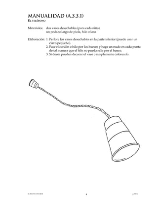 manualidad (A.3.3.1)
EL TELÉFONO
Materiales:

dos vasos desechables (para cada niño)
un pedazo largo de piola, hilo o lana

Elaboración: 1. Perfore los vasos desechables en la parte inferior (puede usar un
clavo pequeño).
2. Pase el cordón o hilo por los huecos y haga un nudo en cada punta
de tal manera que el hilo no pueda salir por el hueco.
3. Si desea pueden decorar el vaso o simplemente colorearlo.

EL PACTO CON DIOS

4

(A.3.3.1)

 
