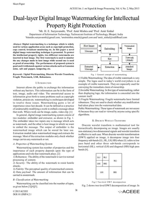 Short Paper
ACEEE Int. J. on Signal & Image Processing, Vol. 4, No. 2, May 2013

Dual-layer Digital Image Watermarking for Intellectual
Property Right Protection
1

1

Mr. H. E. Suryavanshi, 2Prof. Amit Mishra and 3Prof. Amit Sinhal

Department of Information Technology, Technocrats Institute of Technology, Bhopal, India
hitendra.suryavanshi@gmail.com, 2amitmishra.mtech@gmail.com and 3amit_sinhal@rediffmail.com

Abstract: Digital watermarking is a technique which is widely
used in various application areas such as copyright protection,
copy control, broadcast monitoring etc. In this paper a novel
digital image watermarking technique is presented. To protect
the intellectual property rights, two different watermarks are
inserted in host image. The first watermark is used to monitor
the any changes made in host image while second one is used
as proof of ownership. The performance of proposed system is
good and it withstands against various attacks such as Gaussian
noise, salt and pepper, tampering etc.
Keywords: Digital Watermarking, Discrete Wavelet Transform,
Fragile Watermark, LSB, Robustness.

Fig. 1 General concept of watermarking

1) Visible Watermarking: The idea of visible watermark is very
simple. The logos used in today’s world everywhere is an
example of visible watermark. They are especially used for
conveying the immediate claim of ownership.
2) Invisible Watermarking: In this type of watermarking, rather
than displaying logo, the information is concealed into the
content itself.
3) Fragile Watermarking: Fragile watermarks have limited
robustness. They are used to check whether any modification
had taken place into the watermarked data.
Public Watermarking: These types of watermark are not secure
4) because they can read or viewed by anyone using specific
algorithms.

I. INTRODUCTION
Internet allows the public to exchange the information
without any barriers. This information can be in the form of
text, image, audio and video. The unrestricted access to
information gives birth to some problems such as copyright
violation, piracies etc. watermarking is a techniques developed
to resolve these issues. Watermarking gains a lot of
importance since last decade. It can be defined as a practice
of undetectably modifying a work to embed a message about
that work. Where work can be image, audio, video clip. [1]
In general, digital image watermarking system consist of
two modules: embedder and extractor, as shown in Fig. 1.
The embedder takes two inputs one is message which acts
as watermark, and the other is host image in which we want
to embed the message. The output of embedder is the
watermarked image which can be stored for later use.
Extraction module takes watermarked image and extracts the
message. Most of the extraction modules only check whether
image carries any watermark or not.

II. DISCRETE WAVELET T RANSFORM
Discrete wavelet transform is mathematical tool for
hierarchically decomposing an image. Images are usually
non-stationary two-dimensional signals and wavelet transform
is effective in such case. When discrete wavelet transformation
(DWT) applied on image, it decompose image into four
frequency sub-bands (LL, HL, LH, HH) where LL refers to low
pass band and other three sub-bands corresponds to
horizontal (HL), vertical (LH) and diagonal (HH) high pass
bands [6].

A. Properties of Watermarking System
Watermarking system has number of properties and the
importance of each property depends upon the type of
applications and role that watermark plays. [2]
1) Robustness: The ability of the watermark to survive normal
processing of content.
2) Security: The ability of the watermark to resist hostile
attacks.
3) Fidelity:The perceptual quality of watermarked content.
4) Data payload: The amount of information that can be
carried in awatermark.
B. Classification of Watermarking
Watermarking can be classified into the number of types,
as given below [3][4][5].
© 2013 ACEEE
DOI: 01.IJSIP.4.2.1

Fig.2 Two-level DWT decomposition

Fig. 2 shows two-level DWT decomposition of image. In
38

 