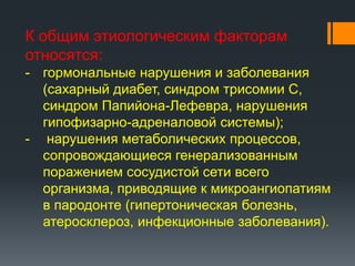 К общим этиологическим факторам
относятся:
- гормональные нарушения и заболевания
(сахарный диабет, синдром трисомии С,
синдром Папийона-Лефевра, нарушения
гипофизарно-адреналовой системы);
- нарушения метаболических процессов,
сопровождающиеся генерализованным
поражением сосудистой сети всего
организма, приводящие к микроангиопатиям
в пародонте (гипертоническая болезнь,
атеросклероз, инфекционные заболевания).

 