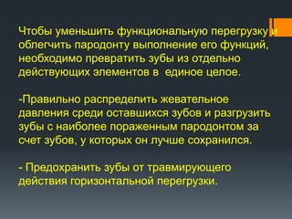 Чтобы уменьшить функциональную перегрузку и
облегчить пародонту выполнение его функций,
необходимо превратить зубы из отдельно
действующих элементов в единое целое.
-Правильно распределить жевательное
давления среди оставшихся зубов и разгрузить
зубы с наиболее пораженным пародонтом за
счет зубов, у которых он лучше сохранился.
- Предохранить зубы от травмирующего
действия горизонтальной перегрузки.

 