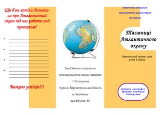 Знам'янська спеціальна

Що б ви хотіли дізнатися про Атлантичний
океан під час роботи над
проектом?


І-ІІІ ступенів

Таємниці
Атлантичного
океану

__________________________
__________________________
__________________________



загальноосвітня школа-інтернат

__________________________
__________________________
__________________________



__________________________
__________________________
__________________________



__________________________
__________________________
__________________________

Навчальний проект для
учнів 8 класу

Знам'янська спеціальна
загальноосвітня школа-інтернат
І-ІІІ ступенів

Бажаю успіхів!!!

Адреса: Кіровоградська область
м.Знам'янка
вул.Фрунзе, 86

Вчитель географії
Юрченко Вікторія
Вікторівна

 