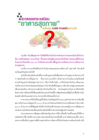 แนวคิด “กินเพื่อสุขภาพ” ไม่ใช่สิ่งที่ห่างไกลไปจากสารับอาหารของคนไทย ยิ่งไปกว่า
นั้น ภาพลักษณ์ของ “อาหารไทย” ที่ขจรขจายไปสู่ดินแดนทุกทวีปทั่วโลก โดยขณะนี้มีจานวน
ร้านอาหารไทยเกือบ ๒๐,๐๐๐ ร้านในต่างแดนนั้น มีพี้นฐานความนิยมมาจากการเป็นอาหาร
บารุงสุขภาพ
กระนั้น อาหารปกติในชีวิตประจาวันไม่อาจตอบสนองความต้องการมี “สุขภาพดี” ในระดับที่
คนไทยยุคปัจจุบันคาดหวังได้
ทุกวันนี้ คนไทยนับล้านหวังพึ่งอาหารอีกรูปแบบหนึ่งเพื่อผลในการบารุงสุขภาพ เรียกรวมๆ ได้
ว่า ผลิ ต ภัณ ฑ์ อาหารเพื่อสุ ข ภาพ ที่ห มายความรวมได้ว่า เป็ นสารอาหารในปริ มาณเข้ มข้น อัน มี
ความสาคัญและจาเป็นต่อสุขภาพร่างกาย ได้แก่ โปรตีน ไขมัน คาร์โบไฮเดรต วิตามิน เกลือแร่ และ
รวมถึงสารอาหารพวกช่วยย่อยเอนไซม์และกากใย โดยผลิตขึ้นในรูปผง เกล็ด เม็ด แคปซูล และของเหลว
เพื่อประโยชน์ในการรับประทานเพิ่มเติม ป้องกัน หรือบาบัด ส่วนใหญ่มักจะเป็นอาหารที่สกัดหรือ
สังเคราะห์จากผลิตภัณฑ์ทั้งพืชและสัตว์ในธรรมชาติ โดยที่มีการพิสูจน์ทดลองให้ผู้บริโภคเชื่อได้ว่าจะไม่
ส่งผลข้างเคียงร้ายแรงต่อร่างกาย สามารถบริโภคได้บ่อยครั้งกว่ายา
อาหารประเภทนี้เป็นที่นิยมสูงขึ้นเรื่อยๆ โดยข้อมูลในปี ๒๕๕๑ มูลค่าตลาดอาหารเสริมเพื่อ
สุขภาพในบ้านเราจะมีมูลค่าถึง ๘,๐๐๐ ล้านบาท ยังไม่รวมกับสินค้าประเภทเครื่องออกกาลังกายอีก
๒,๐๐๐ ล้านบาท ตามที่มีข้อมูลอ้างอิงได้ว่าในทวีปเอเชีย โดยเฉพาะประเทศญี่ปุ่น อาหารเพื่อสุขภาพ
ประสบความสาเร็จอย่างต่อเนื่องและยังจะเติบโตได้ดีกว่าตลาดในสหรัฐอเมริกาและยุโรป
ประเภทของอาหารเพื่อสุขภาพที่ คนไทยนิยมกันมากก็คือ เครื่องดื่ม โดยที่ในแต่ละปีได้มีการ
แข่งขันกันมากขึ้น เห็นได้จากความหลากหลายของทั้งประเภทเครื่องดื่ม อาหารหรือขนมขบเคี้ยว เพราะ
นอกจากเครื่องดื่มบารุงสุขภาพที่สร้างจุดขายด้วยการเติมสารที่ให้ประโยชน์นานาชนิดลงไปแล้ว ยังมี

๑

 