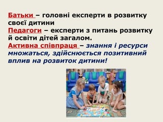 Батьки – головні експерти в розвитку
своєї дитини
Педагоги – експерти з питань розвитку
й освіти дітей загалом.
Активна співпраця – знання і ресурси
множаться, здійснюється позитивний
вплив на розвиток дитини!

 