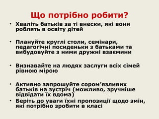 Що потрібно робити?
• Хваліть батьків за ті внески, які вони
роблять в освіту дітей
• Плануйте круглі столи, семінари,
педагогічні посиденьки з батьками та
вибудовуйте з ними дружні взаємини
• Визнавайте на людях заслуги всіх сімей
рівною мірою
• Активно запрошуйте сором’язливих
батьків на зустріч (можливо, зручніше
відвідати їх вдома)
• Беріть до уваги їхні пропозиції щодо змін,
які потрібно зробити в класі

 