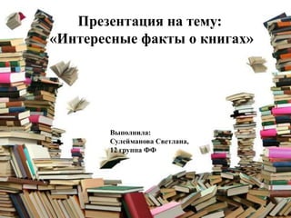 Презентация на тему:
«Интересные факты о книгах»

Выполнила:
Сулейманова Светлана,
12 группа ФФ

 