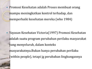 

Promosi Kesehatan adalah Proses membuat orang
mampu meningkatkan kontrol terhadap, dan

memperbaiki kesehatan mereka (who 1984)



Yayasan Kesehatan Victoria(1997) Promosi Kesehatan
adalah suatu program perubahan perilaku masyarakat
yang menyeluruh, dalam konteks

masyarakatnya.Bukan hanya perubahan perilaku
(within people), tetapi jg perubahan lingkungannya

 