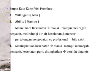 

Empat Kata Kunci Visi Promkes :
1.

Willingnes ( Mau )

2.

Ability ( Mampu )

3.

Memelihara Kesehatan  mau & mampu mencegah

penyakit, melindungi diri dr kesehatan & mencari
pertolongan pengobatan yg profesional
4.

bila sakit

Meningkatkan Kesehatan  mau & mampu mencegah

penyakit, kesehatan perlu ditingkatkan  bersifat dinamis

 