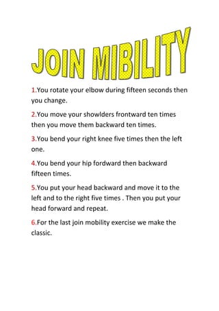 1.You rotate your elbow during fifteen seconds then
you change.
2.You move your showlders frontward ten times
then you move them backward ten times.
3.You bend your right knee five times then the left
one.
4.You bend your hip fordward then backward
fifteen times.
5.You put your head backward and move it to the
left and to the right five times . Then you put your
head forward and repeat.
6.For the last join mobility exercise we make the
classic.

 
