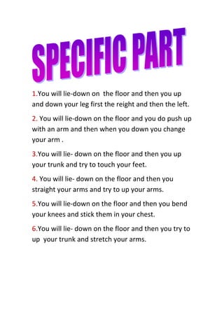 1.You will lie-down on the floor and then you up
and down your leg first the reight and then the left.
2. You will lie-down on the floor and you do push up
with an arm and then when you down you change
your arm .
3.You will lie- down on the floor and then you up
your trunk and try to touch your feet.
4. You will lie- down on the floor and then you
straight your arms and try to up your arms.
5.You will lie-down on the floor and then you bend
your knees and stick them in your chest.
6.You will lie- down on the floor and then you try to
up your trunk and stretch your arms.

 