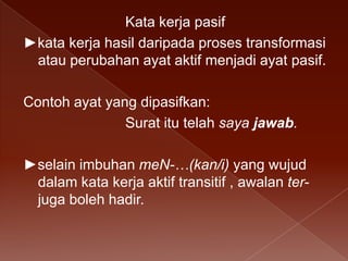 Kata kerja pasif
►kata kerja hasil daripada proses transformasi
atau perubahan ayat aktif menjadi ayat pasif.
Contoh ayat yang dipasifkan:
Surat itu telah saya jawab.
►selain imbuhan meN-…(kan/i) yang wujud
dalam kata kerja aktif transitif , awalan terjuga boleh hadir.

 