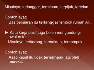 Misalnya; terlanggar, terminum, terpijak, tertelan
Contoh ayat;
Bas persiaran itu terlanggar tembok rumah Ali.
► Kata kerja pasif juga boleh mengandungi
awalan ter-.
Misalnya; terkarang, termaktub, ternampak.
Contoh ayat;
Asap kapal itu tidak ternampak lagi oleh
mereka.

 