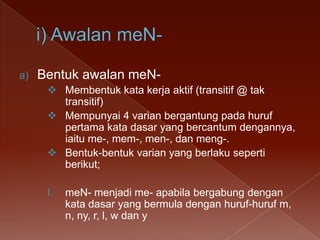 a)

Bentuk awalan meN Membentuk kata kerja aktif (transitif @ tak
transitif)
 Mempunyai 4 varian bergantung pada huruf
pertama kata dasar yang bercantum dengannya,
iaitu me-, mem-, men-, dan meng-.
 Bentuk-bentuk varian yang berlaku seperti
berikut;
I.

meN- menjadi me- apabila bergabung dengan
kata dasar yang bermula dengan huruf-huruf m,
n, ny, r, l, w dan y

 