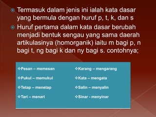Termasuk dalam jenis ini ialah kata dasar
yang bermula dengan huruf p, t, k, dan s
 Huruf pertama dalam kata dasar berubah
menjadi bentuk sengau yang sama daerah
artikulasinya (homorganik) iaitu m bagi p, n
bagi t, ng bagi k dan ny bagi s. contohnya;


Pesan – memesan

Karang – mengarang

Pukul – memukul

Kata – mengata

Tetap – menetap

Salin – menyalin

Tari – menari

Sinar - menyinar

 