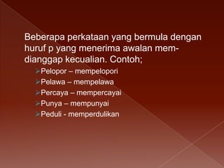 Beberapa perkataan yang bermula dengan
huruf p yang menerima awalan memdianggap kecualian. Contoh;
Pelopor – mempelopori
Pelawa – mempelawa
Percaya – mempercayai
Punya – mempunyai
Peduli - memperdulikan

 