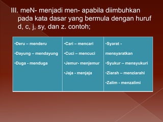 III. meN- menjadi men- apabila diimbuhkan
pada kata dasar yang bermula dengan huruf
d, c, j, sy, dan z. contoh;
•Deru – menderu

•Cari – mencari

•Syarat -

•Dayung – mendayung

•Cuci – mencuci

mensyaratkan

•Duga - menduga

•Jemur- menjemur

•Syukur – mensyukuri

•Jaja - menjaja

•Ziarah – menziarahi
•Zalim - menzalimi

 