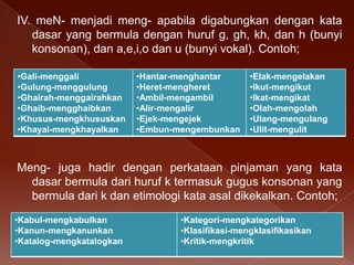 IV. meN- menjadi meng- apabila digabungkan dengan kata
dasar yang bermula dengan huruf g, gh, kh, dan h (bunyi
konsonan), dan a,e,i,o dan u (bunyi vokal). Contoh;
•Gali-menggali
•Gulung-menggulung
•Ghairah-menggairahkan
•Ghaib-mengghaibkan
•Khusus-mengkhususkan
•Khayal-mengkhayalkan

•Hantar-menghantar
•Heret-mengheret
•Ambil-mengambil
•Alir-mengalir
•Ejek-mengejek
•Embun-mengembunkan

•Elak-mengelakan
•Ikut-mengikut
•Ikat-mengikat
•Olah-mengolah
•Ulang-mengulang
•Ulit-mengulit

Meng- juga hadir dengan perkataan pinjaman yang kata
dasar bermula dari huruf k termasuk gugus konsonan yang
bermula dari k dan etimologi kata asal dikekalkan. Contoh;
•Kabul-mengkabulkan
•Kanun-mengkanunkan
•Katalog-mengkatalogkan

•Kategori-mengkategorikan
•Klasifikasi-mengklasifikasikan
•Kritik-mengkritik

 