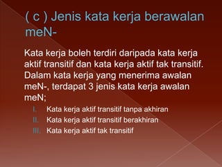 Kata kerja boleh terdiri daripada kata kerja
aktif transitif dan kata kerja aktif tak transitif.
Dalam kata kerja yang menerima awalan
meN-, terdapat 3 jenis kata kerja awalan
meN;
I. Kata kerja aktif transitif tanpa akhiran
II. Kata kerja aktif transitif berakhiran
III. Kata kerja aktif tak transitif

 