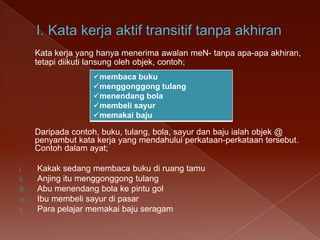 Kata kerja yang hanya menerima awalan meN- tanpa apa-apa akhiran,
tetapi diikuti lansung oleh objek, contoh;
membaca buku
menggonggong tulang
menendang bola
membeli sayur
memakai baju

Daripada contoh, buku, tulang, bola, sayur dan baju ialah objek @
penyambut kata kerja yang mendahului perkataan-perkataan tersebut.
Contoh dalam ayat;
i.
ii.
iii.
iv.
v.

Kakak sedang membaca buku di ruang tamu
Anjing itu menggonggong tulang
Abu menendang bola ke pintu gol
Ibu membeli sayur di pasar
Para pelajar memakai baju seragam

 