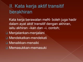 Kata kerja berawalan meN- boleh juga hadir
dalam ayat aktif transitif dengan akhiran,
iaitu akhiran –kan dan –i. contoh;
 Menjalankan-menjalani
 Mendekatkan-mendekati
 Menaikkan-menaiki
 Memasukkan-memasuki

 