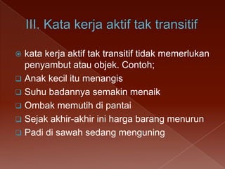 kata kerja aktif tak transitif tidak memerlukan
penyambut atau objek. Contoh;
 Anak kecil itu menangis
 Suhu badannya semakin menaik
 Ombak memutih di pantai
 Sejak akhir-akhir ini harga barang menurun
 Padi di sawah sedang menguning


 