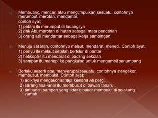 c)

Membuang, mencari atau mengumpulkan sesuatu, contohnya
merumput, merotan, mendamar.
contoh ayat;
1) petani itu merumput di ladangnya
2) pak Abu merotan di hutan sebagai mata pencarian
3) orang asli mendamar sebagai kerja sampingan

d)

Menuju sasaran, contohnya melaut, mendarat, menepi. Contoh ayat;
1) penyu itu melaut setelah bertelur di pantai
2) helikopter itu mendarat di padang sekolah
3) sampan itu menepi ke pangkalan untuk mengambil penumpang

e)

Berlaku seperti atau menyerupai sesuatu, contohnya mengekor,
membusut, membukit. Contoh ayat;
1) adiknya mengekor sahaja kemana Ali pergi.
2) sarang anai-anai itu membusut di bawah tanah.
3) timbunan sampah yang tidak dibakar membukit di belakang
rumah.

 