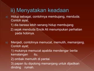 a)

Hidup sebagai, contohnya membujang, menduda.
Contoh ayat;
1) dia berasa lebih senang hidup membujang
2) sejak menduda Encik Ali menumpukan perhatian
pada hobinya.

b)

Menjadi, contohnya memucat, memutih, memanjang.
Contoh ayat;
1) mukanya memucat apabila mendengar berita
kemalangan
itu.
2) ombak memutih di pantai.
3) papan itu dipotong memanjang untuk dijadikan
dinding rumah.

 