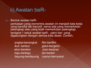 (a)

Bentuk awalan beRperkataan yang menerima awalan ini menjadi kata kerja
yang bersifat tak transitif, sama ada yang memerlukan
pelengkap atau yang tidak memerlukan pelengkap.
terdapat 1 betuk awalan beR-, yakni ber- yang
digabungkan dengan semua kata dasar. Contoh;
angkat-berangkat
ikut- berikut
ekor-berekor
baju-berbaju
dayung-berdayung

fikir-berfikir
gelut-bergelut
jiran-berjiran
lari-berlari
nyanyi-bernyanyi

 