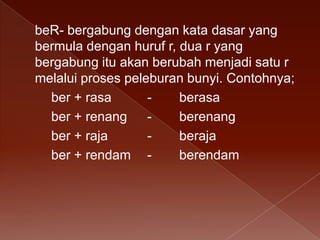 beR- bergabung dengan kata dasar yang
bermula dengan huruf r, dua r yang
bergabung itu akan berubah menjadi satu r
melalui proses peleburan bunyi. Contohnya;
ber + rasa
berasa
ber + renang
berenang
ber + raja
beraja
ber + rendam berendam

 