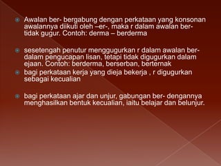 

Awalan ber- bergabung dengan perkataan yang konsonan
awalannya diikuti oleh –er-, maka r dalam awalan bertidak gugur. Contoh: derma – berderma



sesetengah penutur menggugurkan r dalam awalan berdalam pengucapan lisan, tetapi tidak digugurkan dalam
ejaan. Contoh: berderma, berserban, berternak
bagi perkataan kerja yang dieja bekerja , r digugurkan
sebagai kecualian





bagi perkataan ajar dan unjur, gabungan ber- dengannya
menghasilkan bentuk kecualian, iaitu belajar dan belunjur.

 