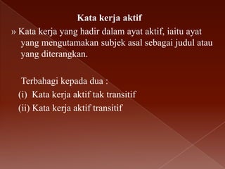 Kata kerja aktif
» Kata kerja yang hadir dalam ayat aktif, iaitu ayat
yang mengutamakan subjek asal sebagai judul atau
yang diterangkan.
Terbahagi kepada dua :
(i) Kata kerja aktif tak transitif
(ii) Kata kerja aktif transitif

 