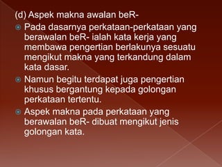(d) Aspek makna awalan beR Pada dasarnya perkataan-perkataan yang
berawalan beR- ialah kata kerja yang
membawa pengertian berlakunya sesuatu
mengikut makna yang terkandung dalam
kata dasar.
 Namun begitu terdapat juga pengertian
khusus bergantung kepada golongan
perkataan tertentu.
 Aspek makna pada perkataan yang
berawalan beR- dibuat mengikut jenis
golongan kata.

 