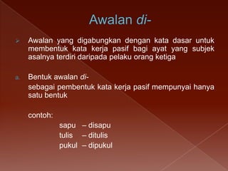 

Awalan yang digabungkan dengan kata dasar untuk
membentuk kata kerja pasif bagi ayat yang subjek
asalnya terdiri daripada pelaku orang ketiga

a.

Bentuk awalan disebagai pembentuk kata kerja pasif mempunyai hanya
satu bentuk
contoh:
sapu – disapu
tulis – ditulis
pukul – dipukul

 