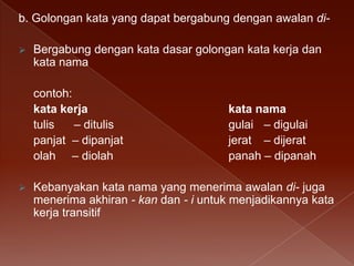b. Golongan kata yang dapat bergabung dengan awalan di

Bergabung dengan kata dasar golongan kata kerja dan
kata nama
contoh:
kata kerja
tulis
– ditulis
panjat – dipanjat
olah – diolah



kata nama
gulai – digulai
jerat – dijerat
panah – dipanah

Kebanyakan kata nama yang menerima awalan di- juga
menerima akhiran - kan dan - i untuk menjadikannya kata
kerja transitif

 