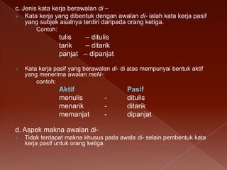 c. Jenis kata kerja berawalan di –
 Kata kerja yang dibentuk dengan awalan di- ialah kata kerja pasif
yang subjek asalnya terdiri daripada orang ketiga.
Contoh:

tulis
– ditulis
tarik
– ditarik
panjat – dipanjat


Kata kerja pasif yang berawalan di- di atas mempunyai bentuk aktif
yang menerima awalan meN-:
contoh:

Aktif
menulis
menarik
memanjat

-

Pasif
ditulis
ditarik
dipanjat

d. Aspek makna awalan di

Tidak terdapat makna khusus pada awala di- selain pembentuk kata
kerja pasif untuk orang ketiga.

 