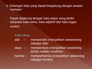 b. Golongan kata yang dapat bergabung dengan awalan
memper

Dapat digabung dengan kata dasar yang terdiri
daripada kata nama, kata adjektif dan kata tugas.
contoh:
Kata nama
alat –
memperalat (menjadikan seseoerang
sebagai alat)
daya –
memperdaya (menjadikan seseorang
tertipu melalui muslihat)
hamba – memperhamba (menjadikan seseorang
sebagai hamba)

 