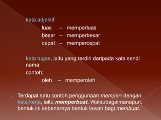kata adjektif
luas – memperluas
besar – memperbesar
cepat – mempercepat
kata tugas, iaitu yang terdiri daripada kata sendi
nama:
contoh:
oleh – memperoleh


Terdapat satu contoh penggunaan memper- dengan
kata kerja, iaitu memperbuat. Walaubagaimanapun,
bentuk ini sebenarnya bentuk lewah bagi membuat.

 