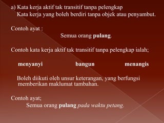 a) Kata kerja aktif tak transitif tanpa pelengkap
Kata kerja yang boleh berdiri tanpa objek atau penyambut.
Contoh ayat :
Semua orang pulang.
Contoh kata kerja aktif tak transitif tanpa pelengkap ialah;
menyanyi

bangun

menangis

Boleh diikuti oleh unsur keterangan, yang berfungsi
memberikan maklumat tambahan.

Contoh ayat;
Semua orang pulang pada waktu petang.

 