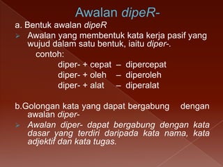 a. Bentuk awalan dipeR
 Awalan yang membentuk kata kerja pasif yang
wujud dalam satu bentuk, iaitu diper-.
contoh:
diper- + cepat – dipercepat
diper- + oleh – diperoleh
diper- + alat – diperalat
b.Golongan kata yang dapat bergabung dengan
awalan diper Awalan diper- dapat bergabung dengan kata
dasar yang terdiri daripada kata nama, kata
adjektif dan kata tugas.

 
