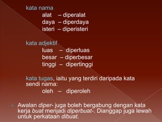 kata nama
alat – diperalat
daya – diperdaya
isteri – diperisteri
kata adjektif
luas – diperluas
besar – diperbesar
tinggi – dipertinggi
kata tugas, iaitu yang terdiri daripada kata
sendi nama:
oleh – diperoleh


Awalan diper- juga boleh bergabung dengan kata
kerja buat menjadi diperbuat-. Dianggap juga lewah
untuk perkataan dibuat.

 