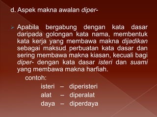 d. Aspek makna awalan diper

Apabila bergabung dengan kata dasar
daripada golongan kata nama, membentuk
kata kerja yang membawa makna dijadikan
sebagai maksud perbuatan kata dasar dan
sering membawa makna kiasan, kecuali bagi
diper- dengan kata dasar isteri dan suami
yang membawa makna harfiah.
contoh:
isteri – diperisteri
alat – diperalat
daya – diperdaya

 
